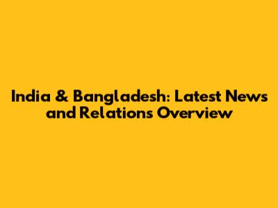 India & Bangladesh: Latest News and Relations Overview