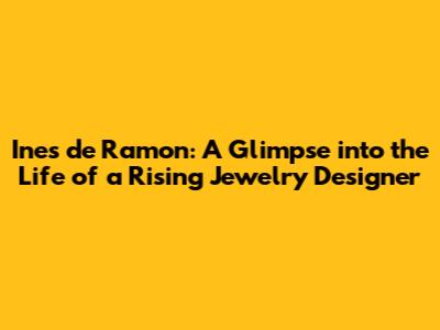 Ines de Ramon: A Glimpse into the Life of a Rising Jewelry Designer