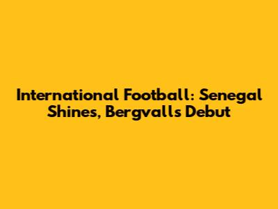 International Football: Senegal Shines, Bergvall's Debut