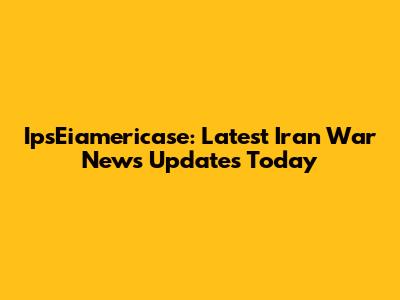 IpsEiamericase: Latest Iran War News Updates Today