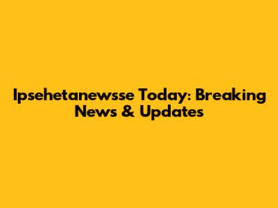 Ipsehetanewsse Today: Breaking News & Updates