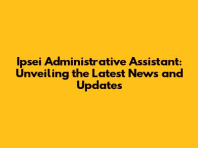 Ipsei Administrative Assistant: Unveiling the Latest News and Updates