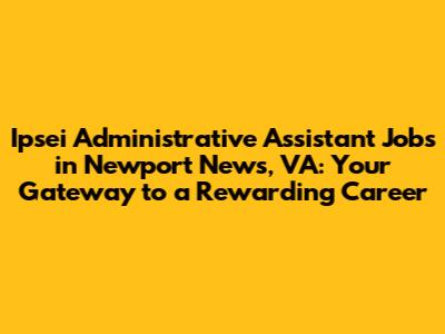 Ipsei Administrative Assistant Jobs in Newport News, VA: Your Gateway to a Rewarding Career