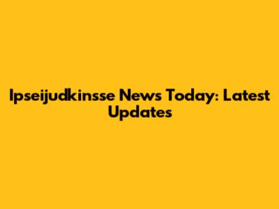 Ipseijudkinsse News Today: Latest Updates