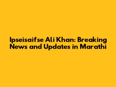 Ipseisaifse Ali Khan: Breaking News and Updates in Marathi