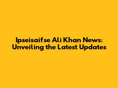 Ipseisaifse Ali Khan News: Unveiling the Latest Updates
