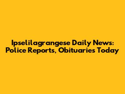 Ipselilagrangese Daily News: Police Reports, Obituaries Today