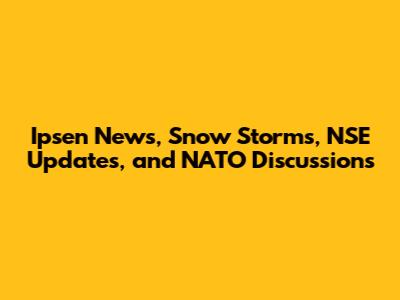 Ipsen News, Snow Storms, NSE Updates, and NATO Discussions