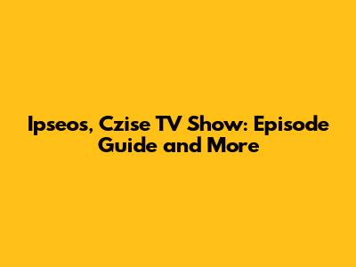 Ipseos, Czise TV Show: Episode Guide and More