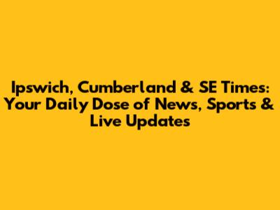 Ipswich, Cumberland & SE Times: Your Daily Dose of News, Sports & Live Updates