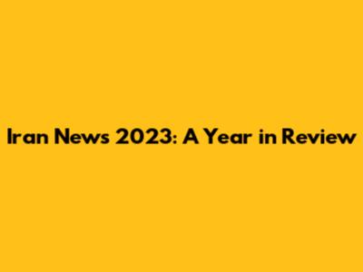 Iran News 2023: A Year in Review