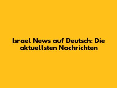 Israel News auf Deutsch: Die aktuellsten Nachrichten
