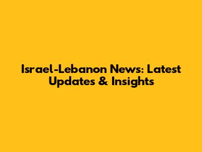 Israel-Lebanon News: Latest Updates & Insights