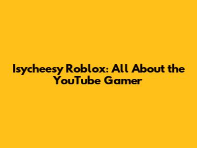 Isycheesy Roblox: All About the YouTube Gamer
