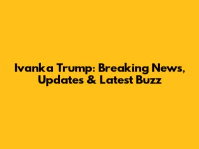 Ivanka Trump: Breaking News, Updates & Latest Buzz