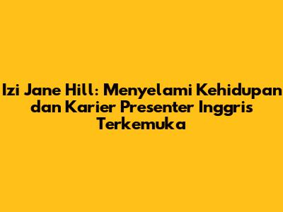 Izi Jane Hill: Menyelami Kehidupan dan Karier Presenter Inggris Terkemuka
