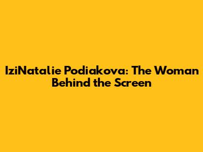 IziNatalie Podiakova: The Woman Behind the Screen