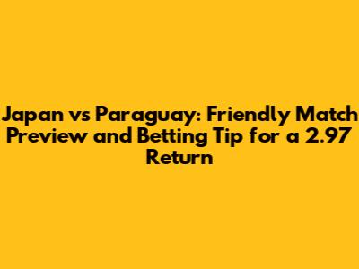 Japan vs Paraguay: Friendly Match Preview and Betting Tip for a 2.97 Return