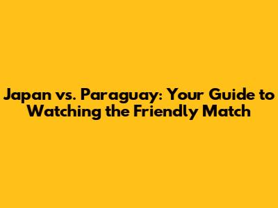 Japan vs. Paraguay: Your Guide to Watching the Friendly Match