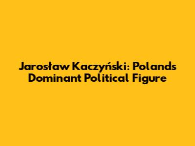 Jarosław Kaczyński: Poland's Dominant Political Figure