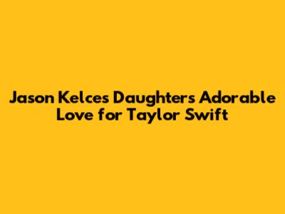 Jason Kelce's Daughters' Adorable Love for Taylor Swift