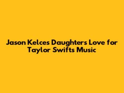 Jason Kelce's Daughters' Love for Taylor Swift's Music