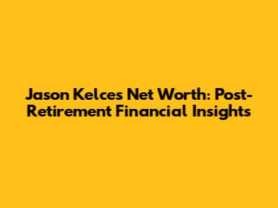 Jason Kelce's Net Worth: Post-Retirement Financial Insights