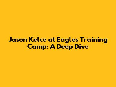 Jason Kelce at Eagles Training Camp: A Deep Dive