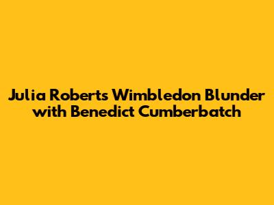 Julia Roberts' Wimbledon Blunder with Benedict Cumberbatch