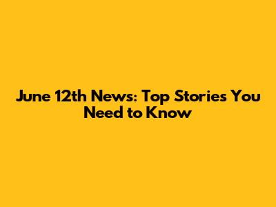 June 12th News: Top Stories You Need to Know