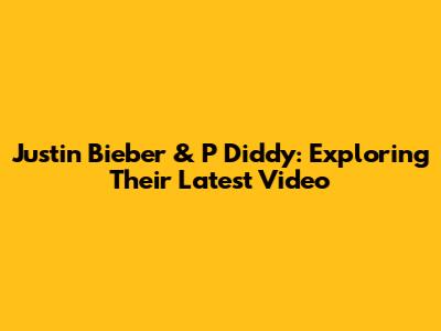 Justin Bieber & P Diddy: Exploring Their Latest Video