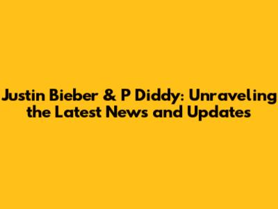 Justin Bieber & P Diddy: Unraveling the Latest News and Updates
