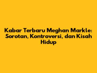Kabar Terbaru Meghan Markle: Sorotan, Kontroversi, dan Kisah Hidup