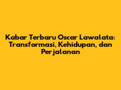 Kabar Terbaru Oscar Lawalata: Transformasi, Kehidupan, dan Perjalanan