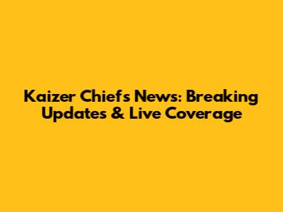 Kaizer Chiefs News: Breaking Updates & Live Coverage