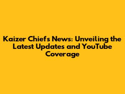 Kaizer Chiefs News: Unveiling the Latest Updates and YouTube Coverage