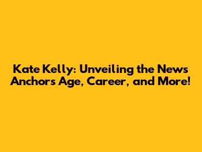Kate Kelly: Unveiling the News Anchor's Age, Career, and More!