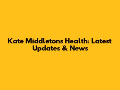 Kate Middleton's Health: Latest Updates & News