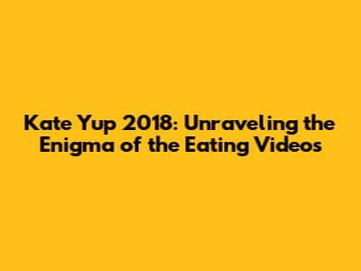 Kate Yup 2018: Unraveling the Enigma of the Eating Videos