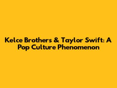 Kelce Brothers & Taylor Swift: A Pop Culture Phenomenon