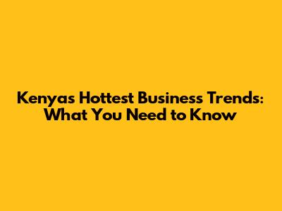 Kenya's Hottest Business Trends: What You Need to Know