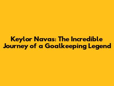 Keylor Navas: The Incredible Journey of a Goalkeeping Legend