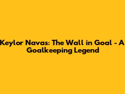 Keylor Navas: The Wall in Goal - A Goalkeeping Legend