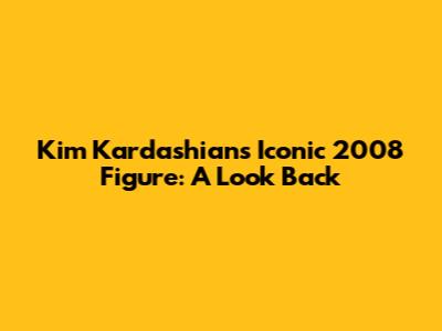 Kim Kardashian's Iconic 2008 Figure: A Look Back