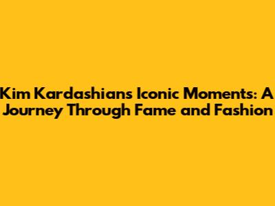 Kim Kardashian's Iconic Moments: A Journey Through Fame and Fashion