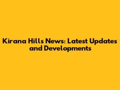 Kirana Hills News: Latest Updates and Developments