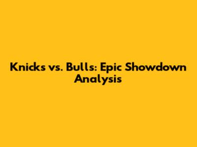 Knicks vs. Bulls: Epic Showdown Analysis