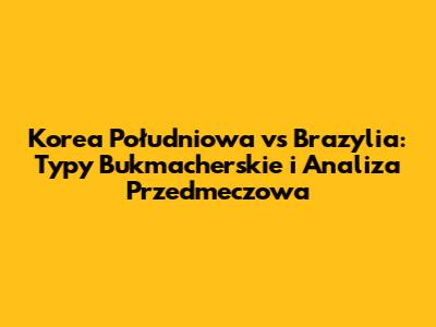 Korea Południowa vs Brazylia: Typy Bukmacherskie i Analiza Przedmeczowa