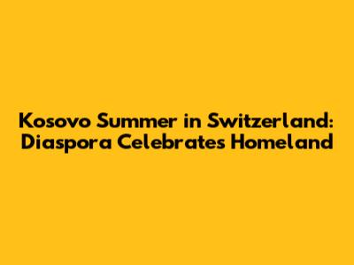 Kosovo Summer in Switzerland: Diaspora Celebrates Homeland