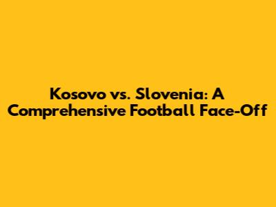Kosovo vs. Slovenia: A Comprehensive Football Face-Off